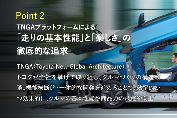 Point2　TNGAプラットフォームによる「走りの基本性能」と「楽しさ」の徹底的な追求　TNGA（Toyota New Global Architecture）トヨタが全社を挙げて取り組む、クルマづくりの構造改革。機能横断的・一体的な開発を進めることで、効率的かつ効果的に、クルマの基本性能や商品力の飛躍的向上